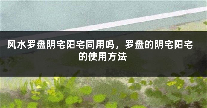 风水罗盘阴宅阳宅同用吗，罗盘的阴宅阳宅的使用方法