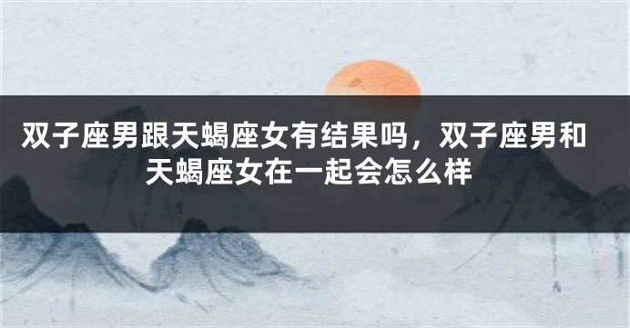 双子座男跟天蝎座女有结果吗，双子座男和天蝎座女在一起会怎么样