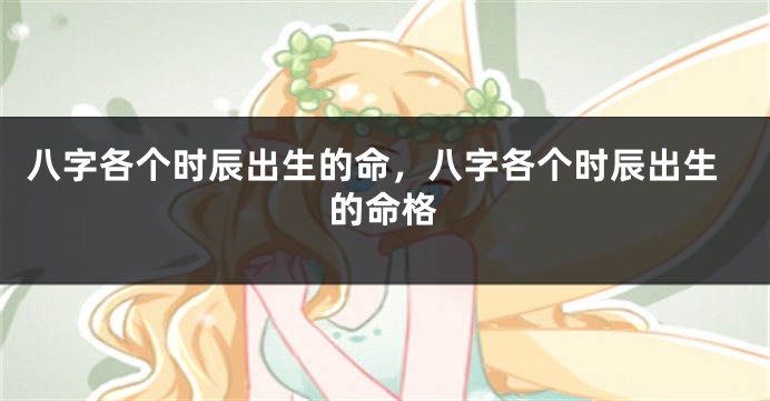 八字各个时辰出生的命,八字各个时辰出生的命格