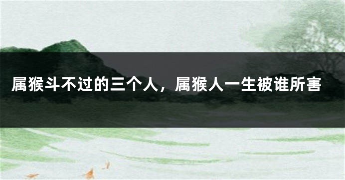 属猴斗不过的三个人，属猴人一生被谁所害