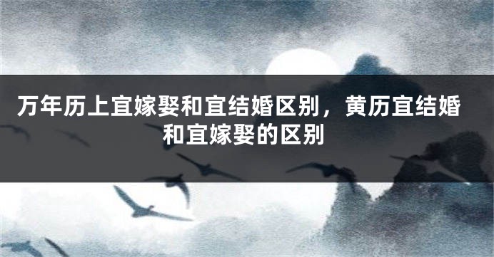 万年历上宜嫁娶和宜结婚区别,黄历宜结婚和宜嫁娶的区别