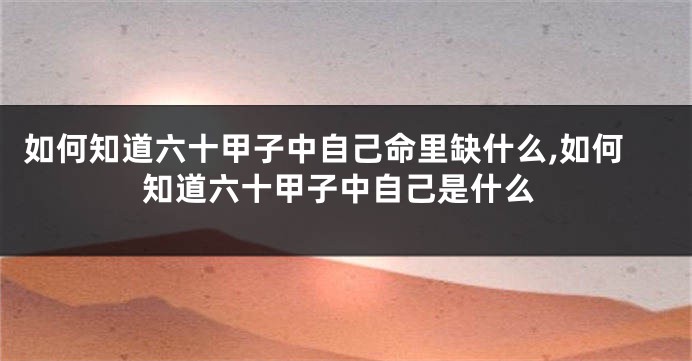 如何知道六十甲子中自己命里缺什么,如何知道六十甲子中自己是什么