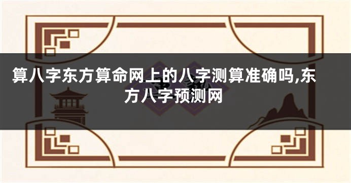 算八字东方算命网上的八字测算准确吗,东方八字预测网