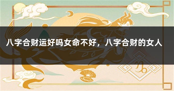 八字合财运好吗女命不好，八字合财的女人