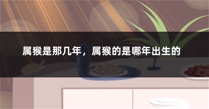 属猴是那几年，属猴的是哪年出生的