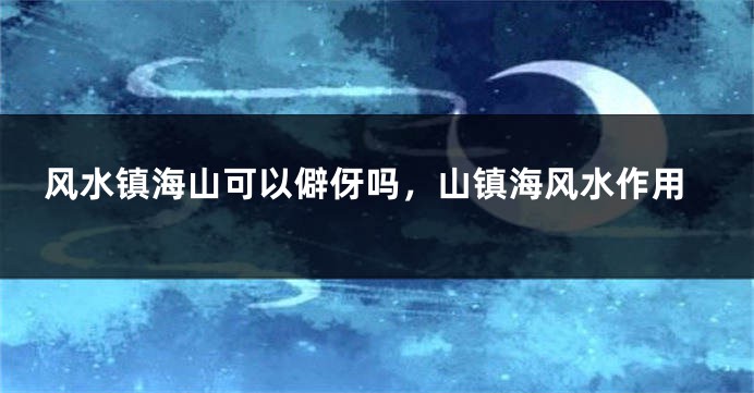 风水镇海山可以僻伢吗,山镇海风水作用