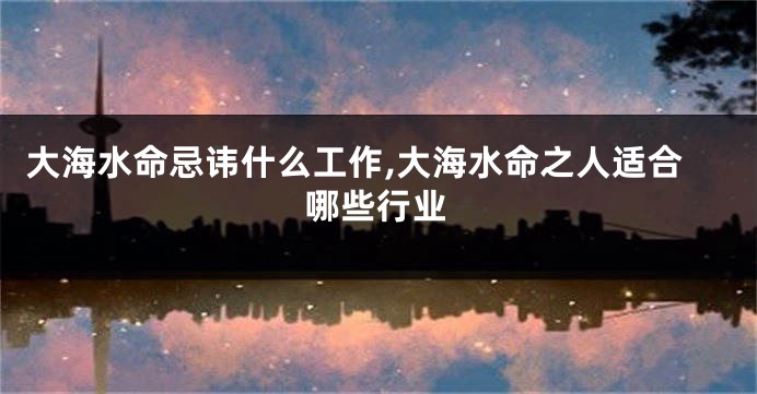 大海水命忌讳什么工作,大海水命之人适合哪些行业
