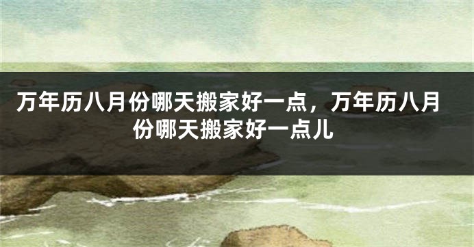 万年历八月份哪天搬家好一点，万年历八月份哪天搬家好一点儿