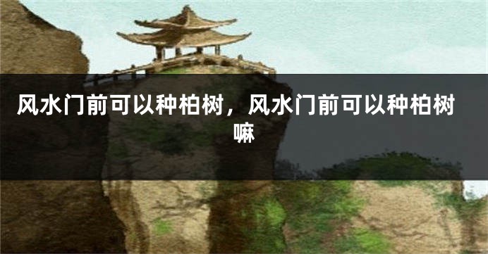 风水门前可以种柏树,风水门前可以种柏树嘛