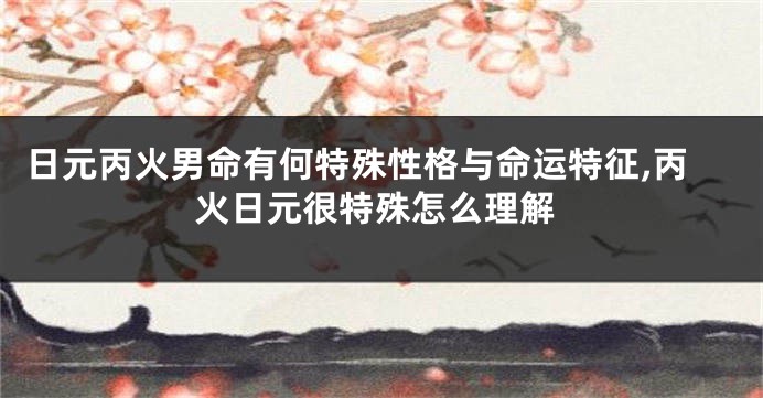 日元丙火男命有何特殊性格与命运特征,丙火日元很特殊怎么理解