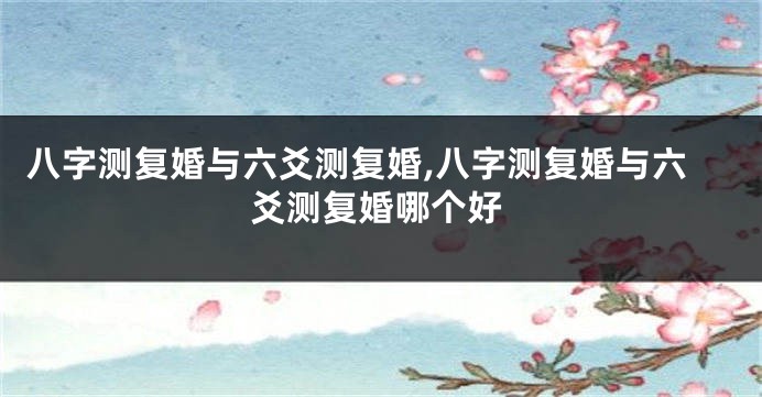 八字测复婚与六爻测复婚,八字测复婚与六爻测复婚哪个好