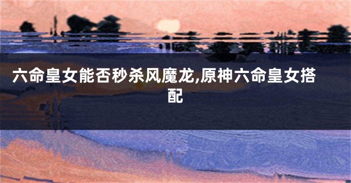 六命皇女能否秒杀风魔龙,原神六命皇女搭配