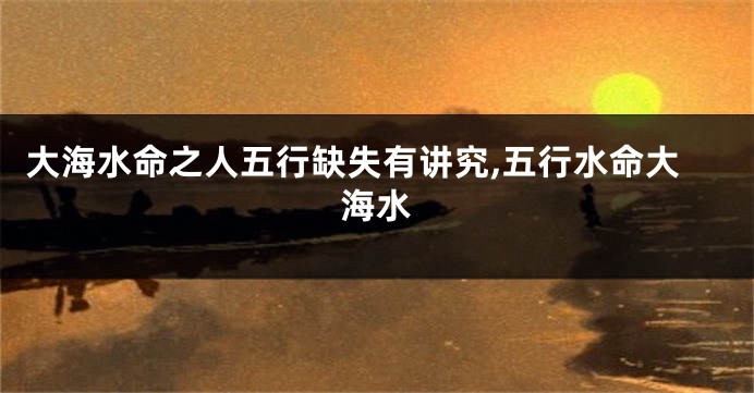 大海水命之人五行缺失有讲究,五行水命大海水
