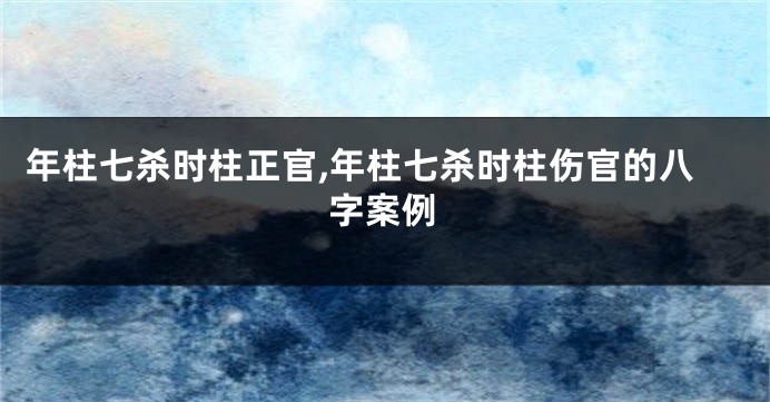 年柱七杀时柱正官,年柱七杀时柱伤官的八字案例