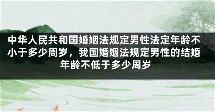 中华人民共和国婚姻法规定男性法定年龄不小于多少周岁，我国婚姻法规定男性的结婚年龄不低于多少周岁