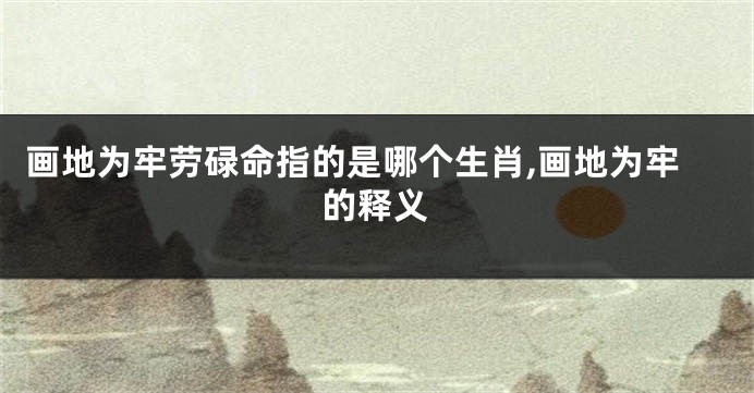 画地为牢劳碌命指的是哪个生肖,画地为牢的释义