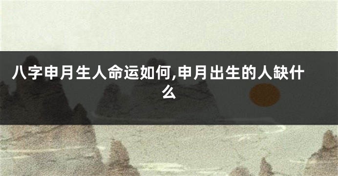 八字申月生人命运如何,申月出生的人缺什么