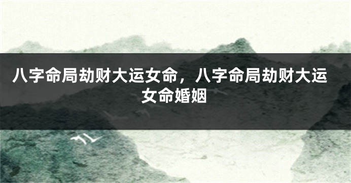 八字命局劫财大运女命，八字命局劫财大运女命婚姻