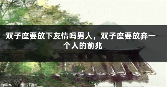 双子座要放下友情吗男人，双子座要放弃一个人的前兆