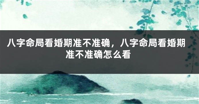 八字命局看婚期准不准确，八字命局看婚期准不准确怎么看