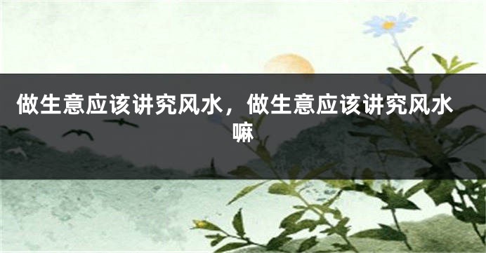 做生意应该讲究风水,做生意应该讲究风水嘛