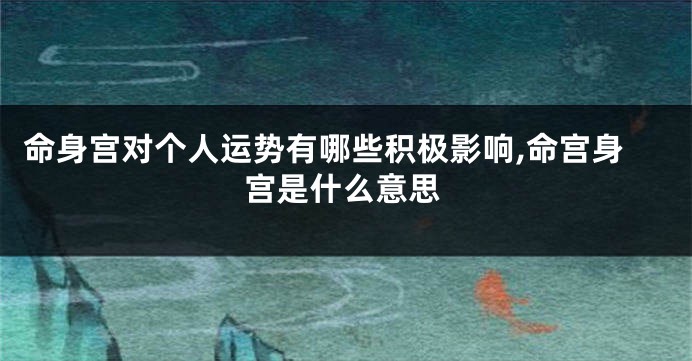 命身宫对个人运势有哪些积极影响,命宫身宫是什么意思