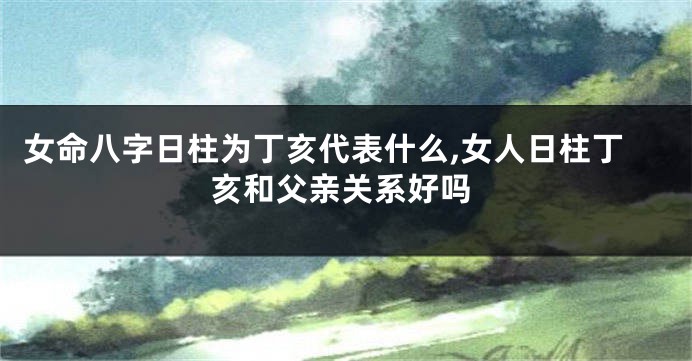 女命八字日柱为丁亥代表什么,女人日柱丁亥和父亲关系好吗
