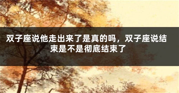 双子座说他走出来了是真的吗，双子座说结束是不是彻底结束了