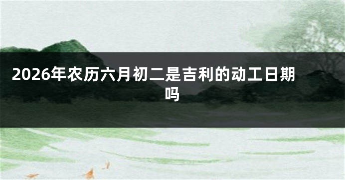 2026年农历六月初二是吉利的动工日期吗