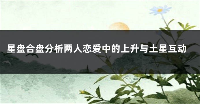 星盘合盘分析两人恋爱中的上升与土星互动