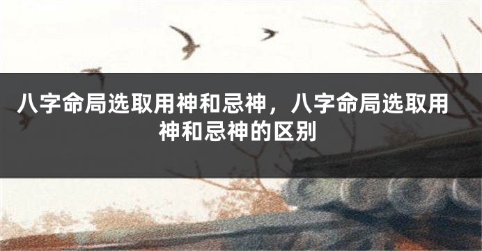 八字命局选取用神和忌神,八字命局选取用神和忌神的区别