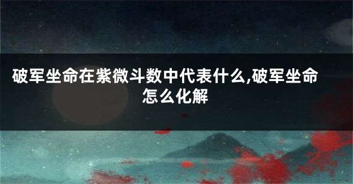 破军坐命在紫微斗数中代表什么,破军坐命怎么化解