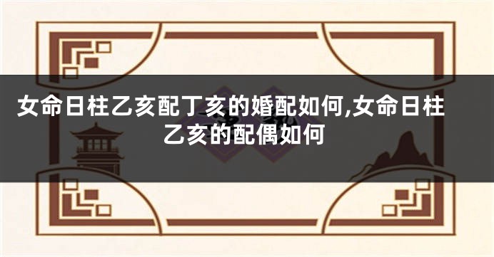 女命日柱乙亥配丁亥的婚配如何,女命日柱乙亥的配偶如何