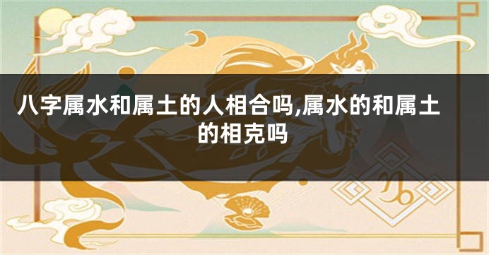 八字属水和属土的人相合吗,属水的和属土的相克吗