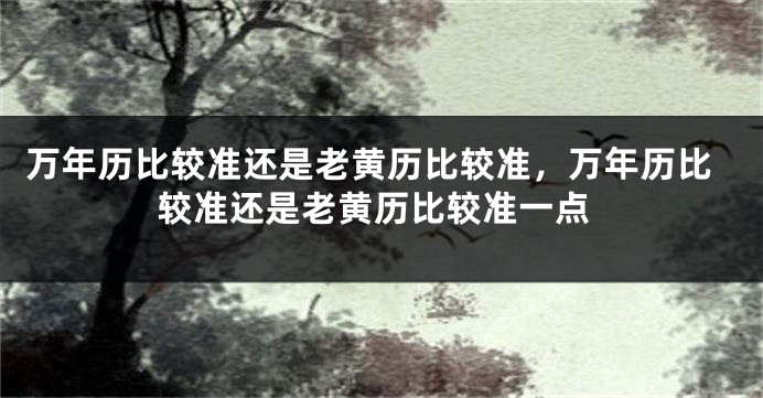 万年历比较准还是老黄历比较准,万年历比较准还是老黄历比较准一点
