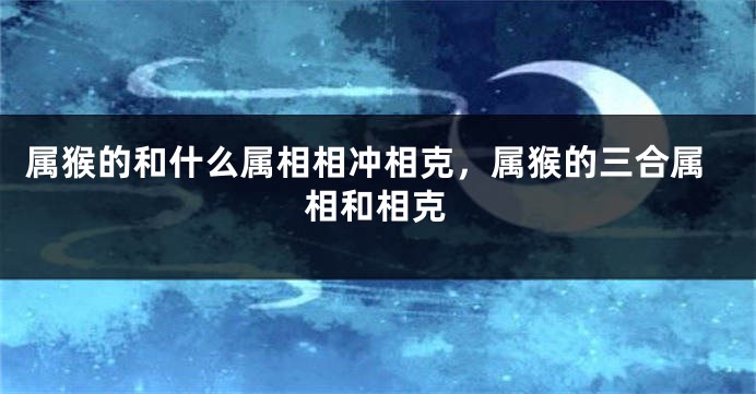 属猴的和什么属相相冲相克,属猴的三合属相和相克