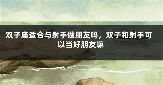双子座适合与射手做朋友吗,双子和射手可以当好朋友嘛