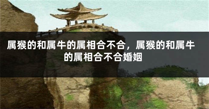 属猴的和属牛的属相合不合,属猴的和属牛的属相合不合婚姻