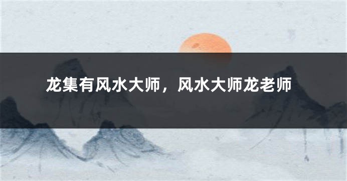 龙集有风水大师,风水大师龙老师