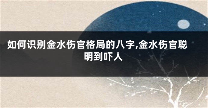 如何识别金水伤官格局的八字,金水伤官聪明到吓人
