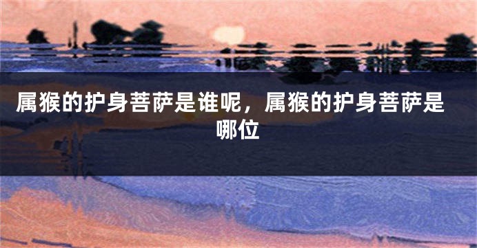属猴的护身菩萨是谁呢，属猴的护身菩萨是哪位