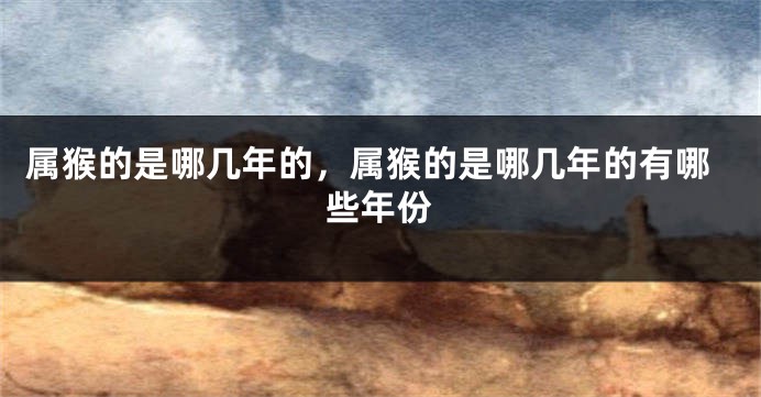 属猴的是哪几年的,属猴的是哪几年的有哪些年份