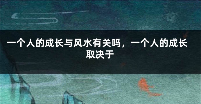 一个人的成长与风水有关吗，一个人的成长取决于