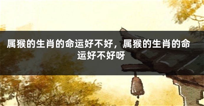 属猴的生肖的命运好不好，属猴的生肖的命运好不好呀