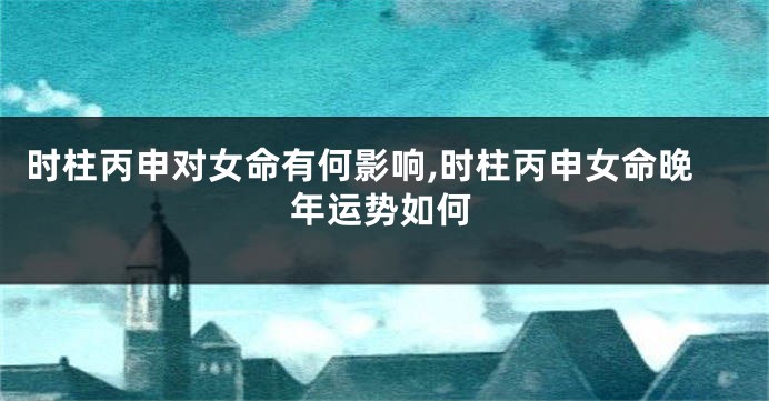 时柱丙申对女命有何影响,时柱丙申女命晚年运势如何