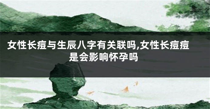 女性长痘与生辰八字有关联吗,女性长痘痘是会影响怀孕吗