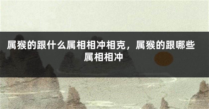 属猴的跟什么属相相冲相克，属猴的跟哪些属相相冲
