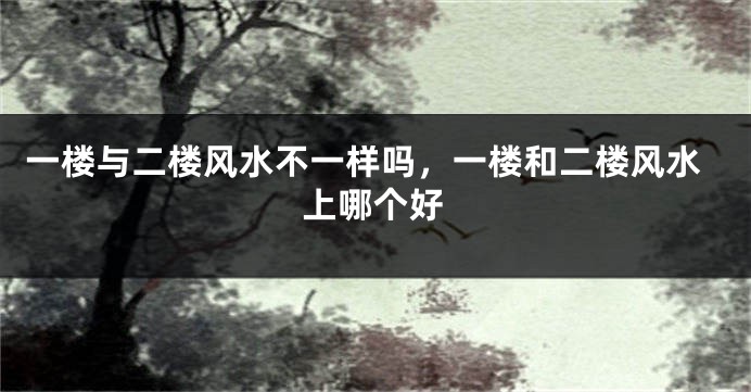一楼与二楼风水不一样吗,一楼和二楼风水上哪个好