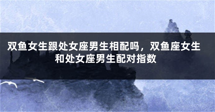双鱼女生跟处女座男生相配吗,双鱼座女生和处女座男生配对指数