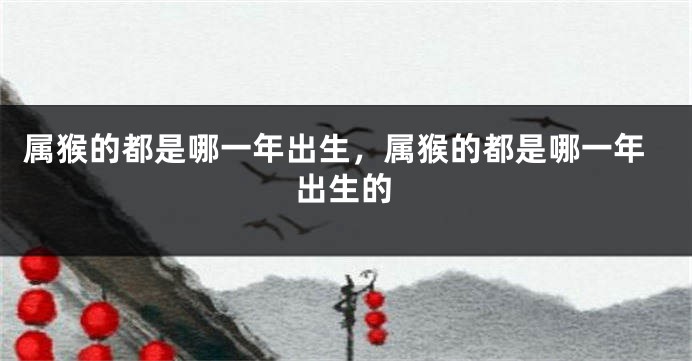 属猴的都是哪一年出生,属猴的都是哪一年出生的